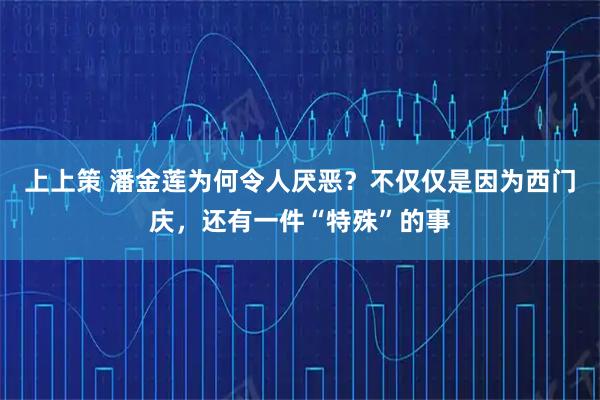 上上策 潘金莲为何令人厌恶？不仅仅是因为西门庆，还有一件“特殊”的事
