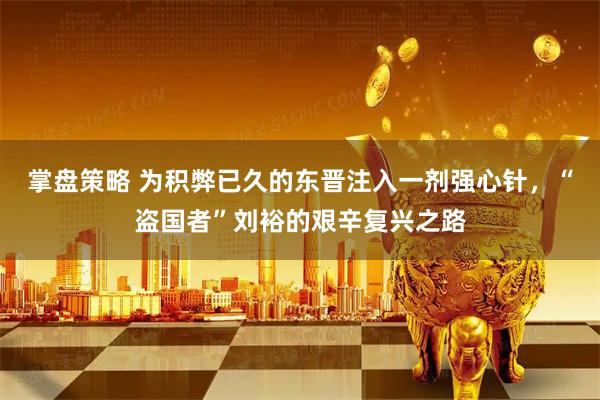 掌盘策略 为积弊已久的东晋注入一剂强心针，“盗国者”刘裕的艰辛复兴之路