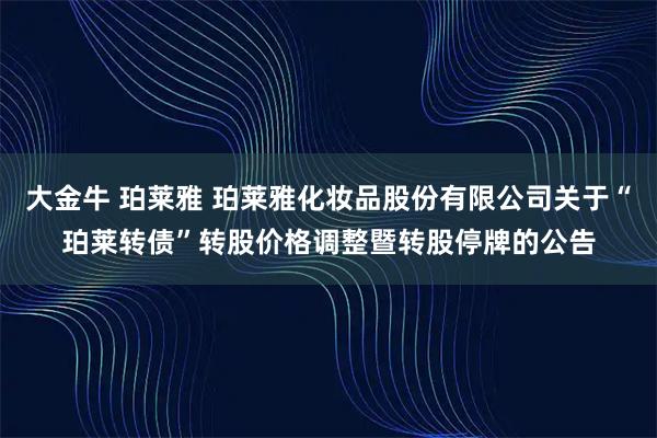 大金牛 珀莱雅 珀莱雅化妆品股份有限公司关于“珀莱转债”转股价格调整暨转股停牌的公告