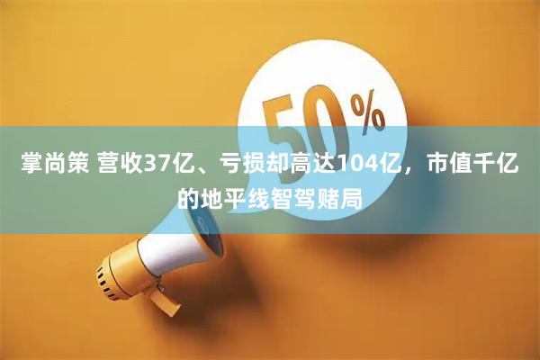 掌尚策 营收37亿、亏损却高达104亿，市值千亿的地平线智驾赌局