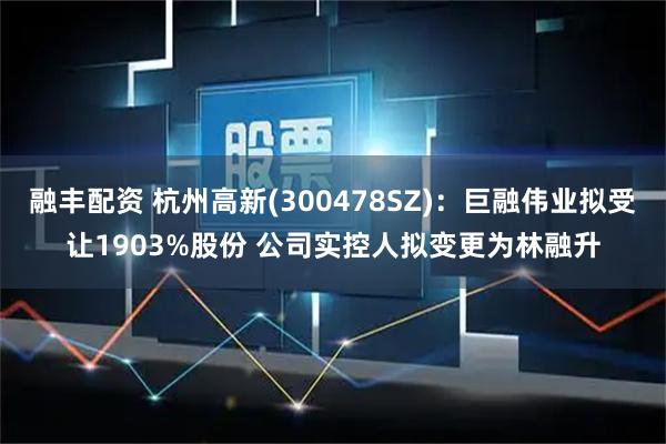 融丰配资 杭州高新(300478SZ)：巨融伟业拟受让1903%股份 公司实控人拟变更为林融升