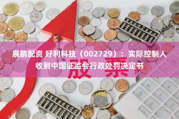 展鹏配资 好利科技（002729）：实际控制人收到中国证监会行政处罚决定书
