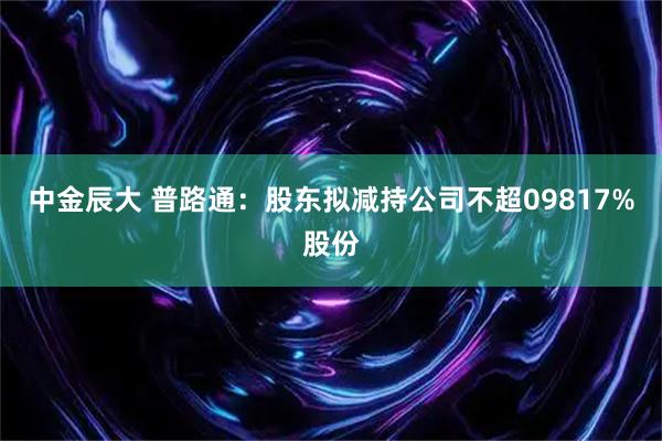 中金辰大 普路通：股东拟减持公司不超09817%股份