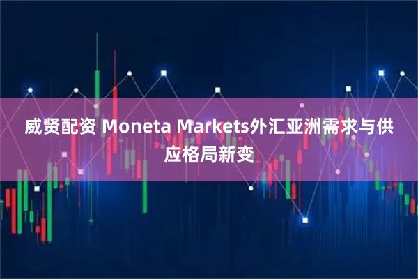 威贤配资 Moneta Markets外汇亚洲需求与供应格局新变