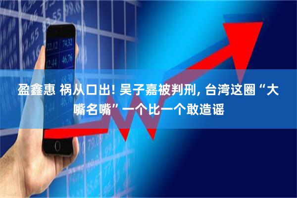 盈鑫惠 祸从口出! 吴子嘉被判刑, 台湾这圈“大嘴名嘴”一个比一个敢造谣