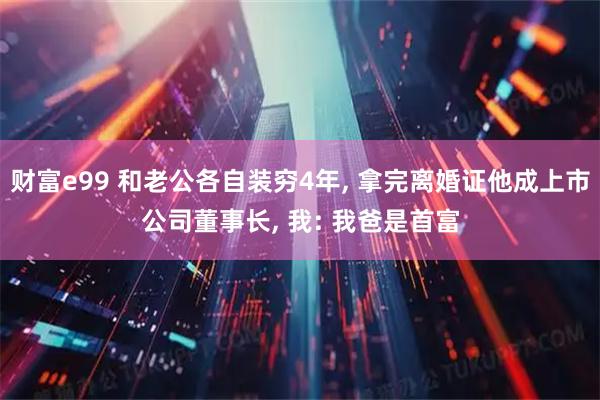 财富e99 和老公各自装穷4年, 拿完离婚证他成上市公司董事长, 我: 我爸是首富