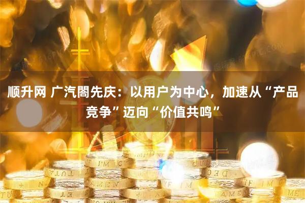 顺升网 广汽閤先庆：以用户为中心，加速从“产品竞争”迈向“价值共鸣”
