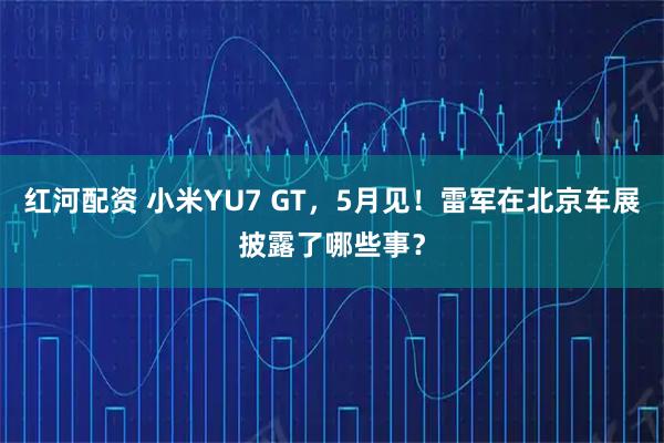 红河配资 小米YU7 GT，5月见！雷军在北京车展披露了哪些事？