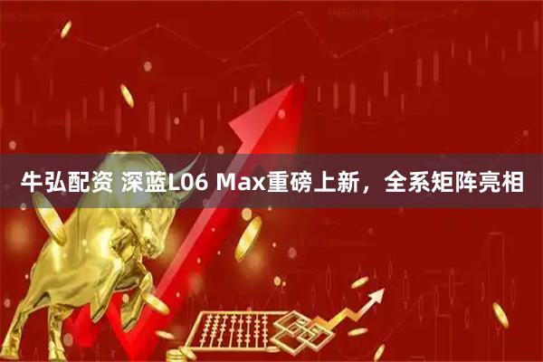 牛弘配资 深蓝L06 Max重磅上新，全系矩阵亮相