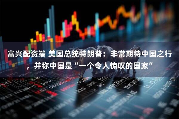 富兴配资端 美国总统特朗普：非常期待中国之行，并称中国是“一个令人惊叹的国家”