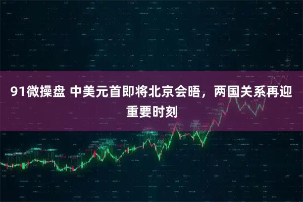 91微操盘 中美元首即将北京会晤，两国关系再迎重要时刻